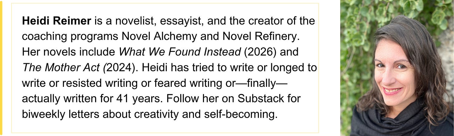 Heidi Reimer is a novelist, essayist, and the creator of the coaching programs Novel Alchemy and Novel Refinery. Her novels include What We Found Instead (2026) and The Mother Act (2024). Heidi has tried to write or longed to write or resisted writing or feared writing or—finally—actually written for 41 years. Follow her on Substack for biweekly letters about creativity and self-becoming.