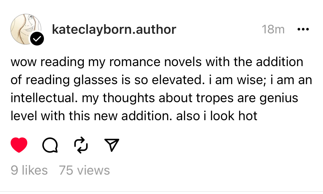 Post on Threads by kate Clayborn reading: wow reading my romance novel with the addition of reading glasses is so elevated. i am wise; i am an intellectual. my thoughts about tropes are genius level with this new addition. also i look hot