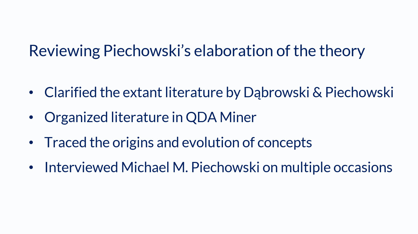Slide with a light background and darker text reading: "Reviewing Piechowski's elaboration of the theory. Clarified the extant literature by Dabrowski & Piechowski. Organized literature in QDA Miner. Traced the origins and evolution of concepts. Interviewed Michael M. Piechowski on multiple occasions." Slide with a light background and darker text reading: "Reviewing Piechowski's elaboration of the theory. Clarified the extant literature by Dabrowski & Piechowski. Organized literature in QDA Miner. Traced the origins and evolution of concepts. Interviewed Michael M. Piechowski on multiple occasions."