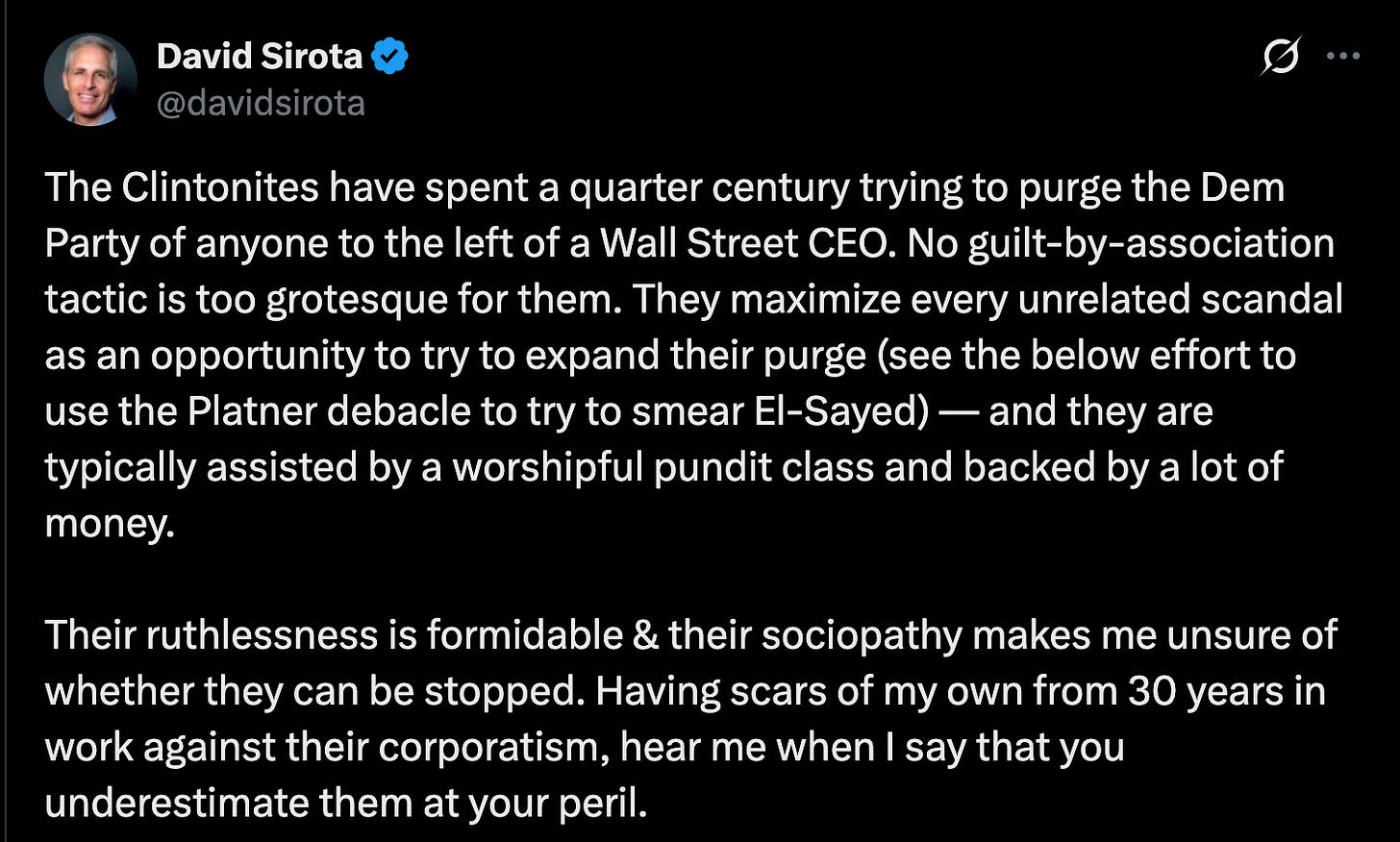 The Clintonites have spent a quarter century trying to purge the Dem Party of anyone to the left of a Wall Street CEO. No guilt-by-association tactic is too grotesque for them. They maximize every unrelated scandal as an opportunity to try to expand their purge (see the below effort to use the Platner debacle to try to smear El-Sayed) — and they are typically assisted by a worshipful pundit class and backed by a lot of money.  Their ruthlessness is formidable & their sociopathy makes me unsure of whether they can be stopped. Having scars of my own from 30 years in work against their corporatism, hear me when I say that you underestimate them at your peril.