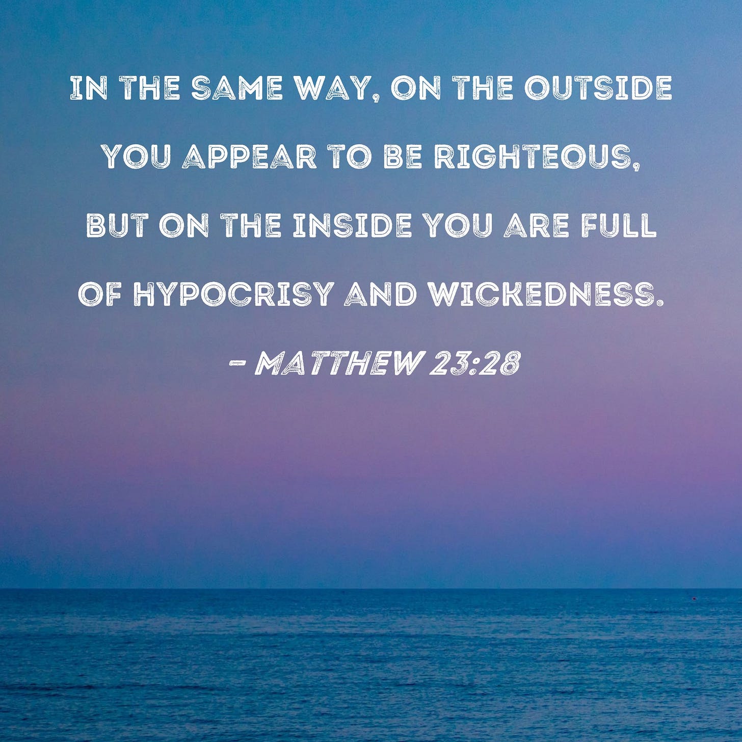Matthew 23:28 In the same way, on the outside you appear to be righteous, but on the inside you are full of hypocrisy and wickedness. Matthew 23:28 In the same way, on the outside you appear to be righteous, but on the inside you are full of hypocrisy and wickedness.