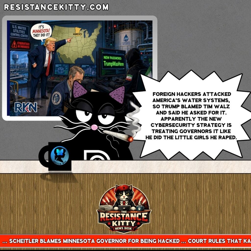 Resistance Kitty says, “Foreign hackers attacked America’s water systems, so Trump blamed Tim Walz and said he asked for it. Apparently the new cybersecurity strategy is treating governors it like he did the little girls he raped.”
