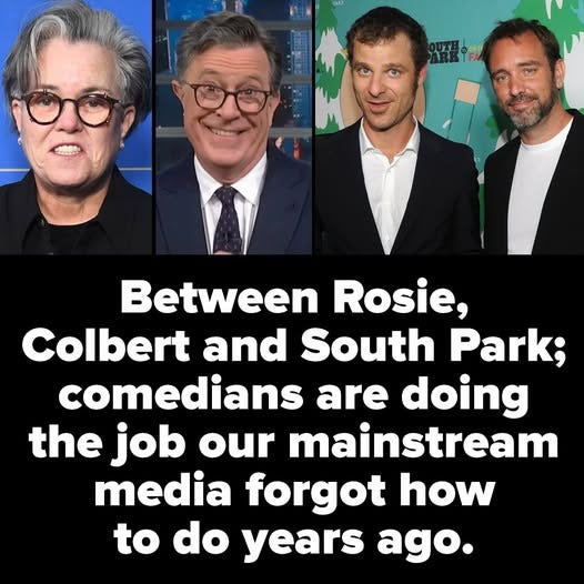 May be an image of 4 people and text that says 'Between Rosie, Colbert and South Park; comedians are doing the job our mainstream media forgot how to do years ago.'