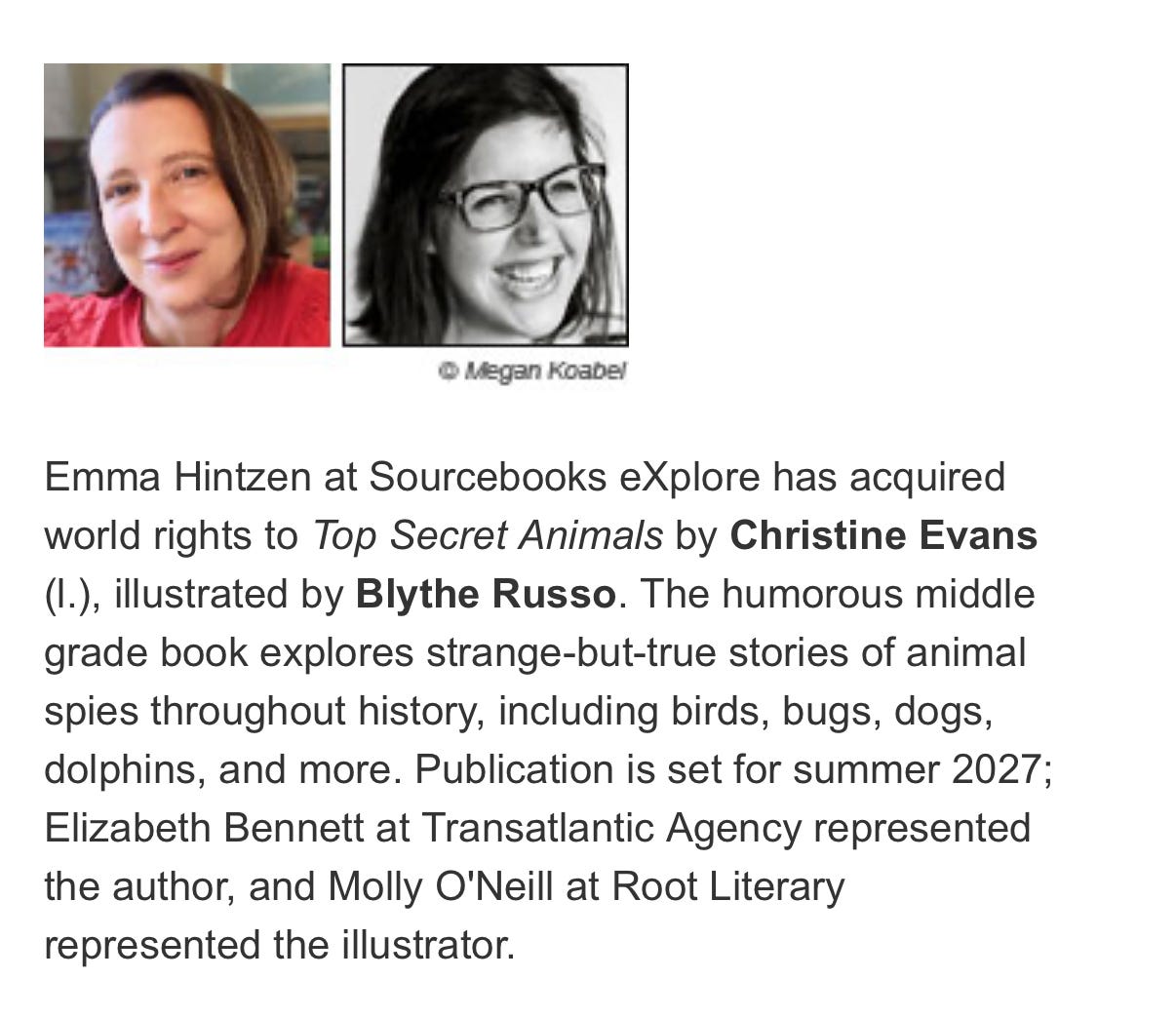 ”Emma Hintzen at Sourcebooks eXplore has acquired world rights to Top Secret Animals by Christine Evans, illustrated by Blythe Russo. The humorous middle grade book explores strange-but-true stories of animals spies throughout history including birds, bugs, dogs, dolphins, and more. Publication is set for summer 2027; Elizabeth Bennett at Transatlantic Agency represented the author, and Molly O’Neill at Root Literary represented the illustrator.”
