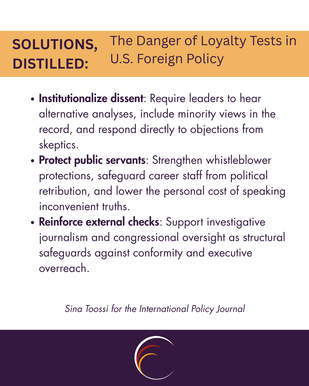 Institutionalize dissent: Require leaders to hear alternative analyses, include minority views in the record, and respond directly to objections from skeptics. Protect public servants: Strengthen whistleblower protections, safeguard career staff from political retribution, and lower the personal cost of speaking inconvenient truths. Reinforce external checks: Support investigative journalism and congressional oversight as structural safeguards against conformity and executive overreach.