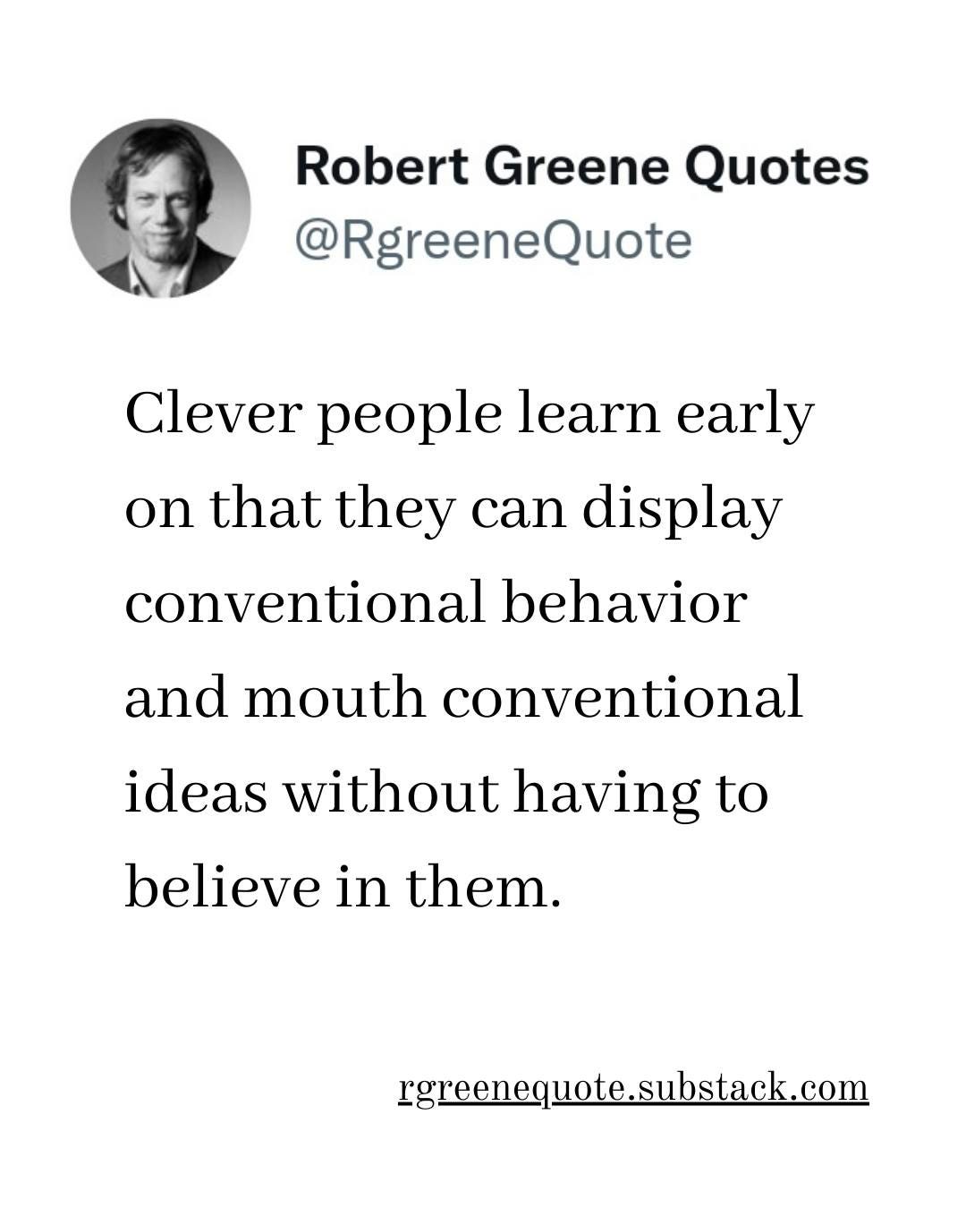 May be an image of 1 person and text that says "Robert Greene Quotes @RgreeneQuote Clever people learn early on that they can display conventional behavior and mouth conventional ideas without having to believe in them. rgreenequote.substack.com"