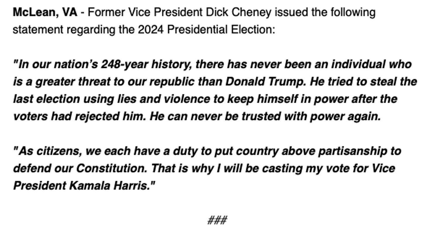 Dick Cheney statement: “In our nation’s 248-year history, there has never been an individual who is a greater threat to our republic than Donald Trump,” Cheney said in a statement. “He tried to steal the last election using lies and violence to keep himself in power after the voters had rejected him. He can never be trusted with power again.”  “As citizens, we each have a duty to put country above partisanship to defend our Constitution. That is why I will be casting my vote for Vice President Kamala Harris,” he concluded.