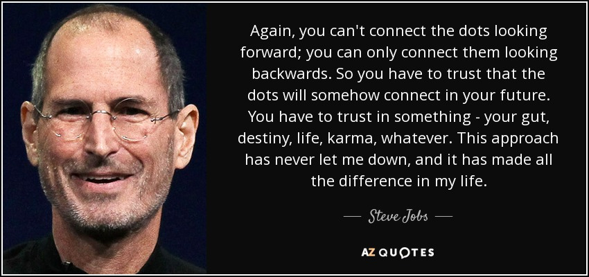 Again, you can't connect the dots looking forward; you can only connect them looking backwards. So you have to trust that the dots will somehow connect in your future. You have to trust in something - your gut, destiny, life, karma, whatever. This approach has never let me down, and it has made all the difference in my life. - Steve Jobs