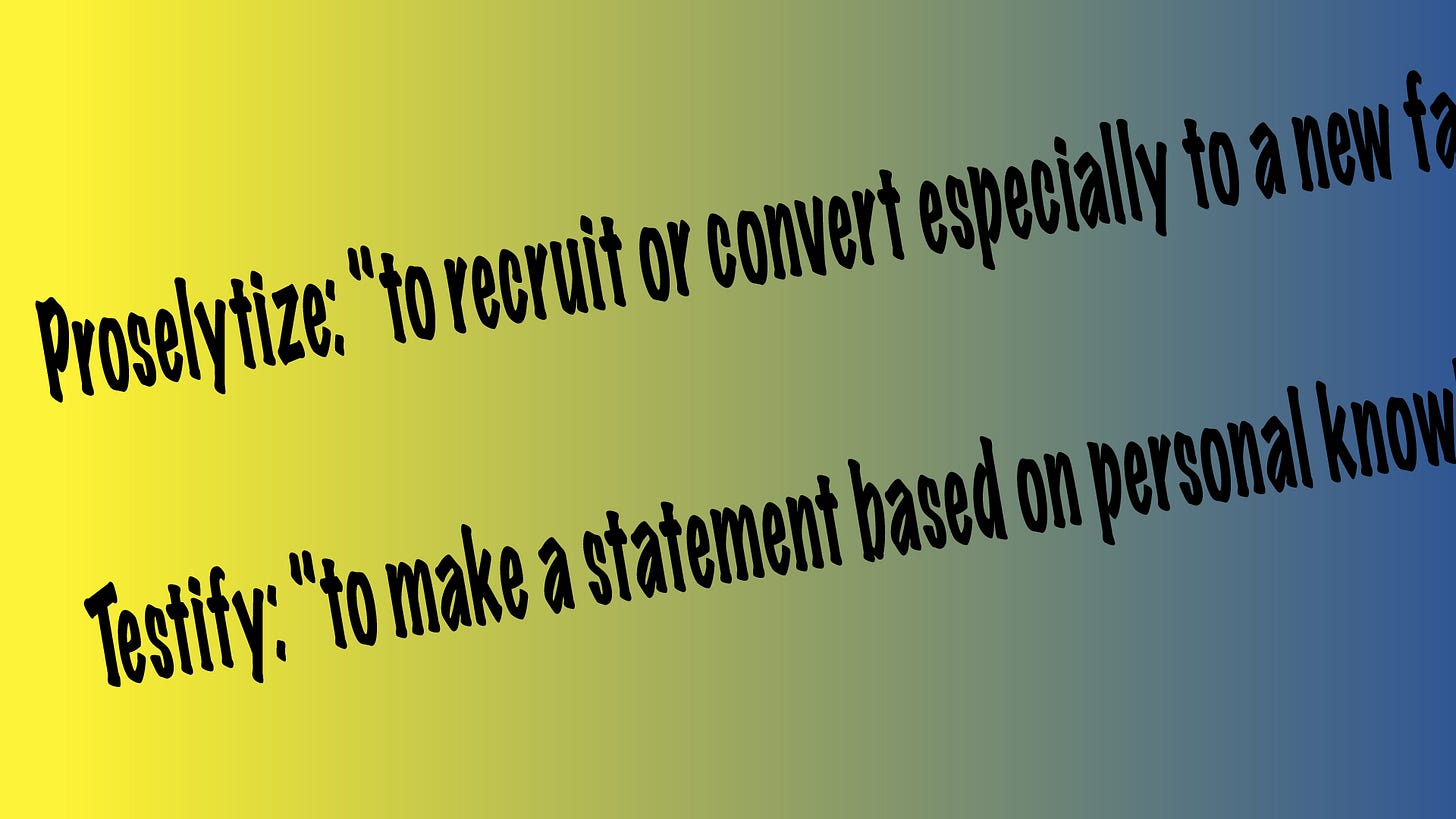 Slanted black text on a gradient background shifting from yellow on the left to blue on the right. The text reads: “Proselytize: ‘to recruit or convert especially to a new faith’” and below it, “Testify: ‘to make a statement based on personal knowledge.’” Slanted black text on a gradient background shifting from yellow on the left to blue on the right. The text reads: “Proselytize: ‘to recruit or convert especially to a new faith’” and below it, “Testify: ‘to make a statement based on personal knowledge.’”
