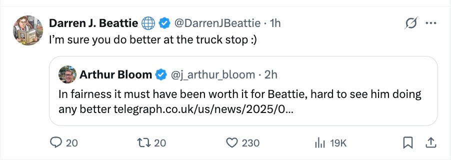 Arthur Bloom: In fairness it must have been worth it for Beattie, hard to see him doing any better.  Darren J. Beattie: I’m sure you do it better at the truck stop.