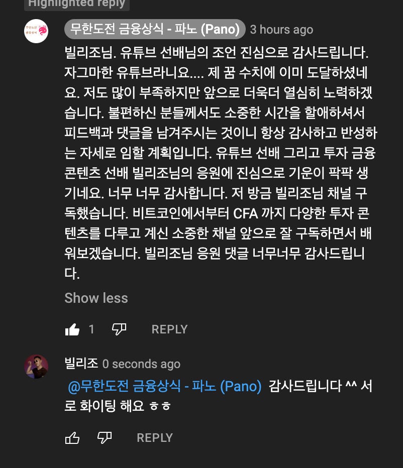 하도저 그°入 A - 노 P n 3 hours ago 
빌리조님. 유튜브 선배님의 조언 진심으로 감사드립니다. 
자그마한 유튜브라니요.... 제 꿈 수치에 이미 도달하셨네 
요. 저도 많이 부족하지만 앞으로 더욱더 열심히 노력하겠 
습니다. 불편하신 분들)게서도 소중한 시간을 할애하셔서 
피드백과 댓글을 남겨주시는 것이니 항상 감사하고 반성하 
는 자세로 임할 계획입니다. 유튜브 선배 그리고 투자 금융 
콘텐츠 선배 빌리조님의 용원에 진심으로 기운이 팍팍 생 
기네요. 너무 너무 감사합니다. 저 방금 빌리조님 채널 구 
독했습니다. 비트코인에서부터 CFA 까지 다양한 투자 콘 
텐츠를 다루고 계신 소중한 채널 앞으로 잘 구독하면서 배 
워보겠습니다. 빌리조님 용원 댓글 너무너무 감사드립니 
다. 
Show less 
REPLY 
빌리조 0 seconds ago 
@무한도전 금융상식 - 파노 (Pano) 감사드립니다 ^^ 서 
로 화이팅 해요 
REPLY 