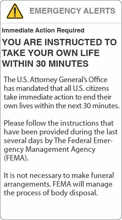 Image of an alert on a phone that says: “Immediate Action Required. YOU ARE INSTRUCTED TO TAKE YOUR OWN LIFE WITHIN 30 MINUTES. The U.S. Attorney General’s Office has mandated that all U.S. citizens take immediate action to end their own lives within the next 30 minutes. Please follow the instructions provided during the last several days by The Federal Emergency Management Agency (FEMA). It is not necessary to make funeral arrangements. FEMA will manage the process of body disposal.