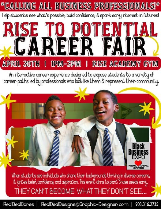 May be a graphic of text that says 'CALLING ALL BUSINESS PROFESSIONALS!* Help students what's possible, build confidence, & spark early interest in futunes! RISE TO POTENTIAL CAREER FAIR APRIL 30T |1PM-3PM RISE ACADEMY GYM An interactive caneen expenience designed to expose students to α vaniety of caneer paths led by professionals who look like them & represent their community. 意 Black Buşiness EXPO DEAL CARES When students see individuals who share thein thriving in divense can careens, it ignites belief, confidence, and aspination. This event aims to toplant those seeds early. THEY CAN'T BECOME WHAT THEY DON'T SEE... RealDealCanes RedlDealDesigns@Craphic-Designer.c 903.316.2735'