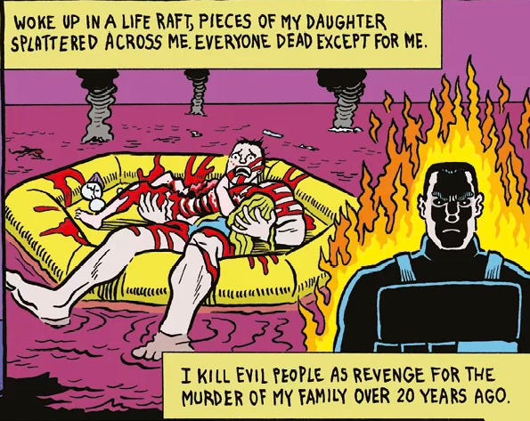 A man in a lifeboat on a purple sea, an exploded child's body covering him in blood. An inset of the man, dressed in kevlar battle armor, orange and yellow flames framing him. Text boxes: "WOKE UP IN A LIFE RAFT, PIECES OF MY DAUGHTER SPLATTERED ACROSS ME. EVERYONE DEAD EXCEPT FOR ME." And "I KILL EVIL PEOPLE AS REVENGE FOR THE MURDER OF MY FAMILY OVER 20 YEARS AGO." A man in a lifeboat on a purple sea, an exploded child's body covering him in blood. An inset of the man, dressed in kevlar battle armor, orange and yellow flames framing him. Text boxes: "WOKE UP IN A LIFE RAFT, PIECES OF MY DAUGHTER SPLATTERED ACROSS ME. EVERYONE DEAD EXCEPT FOR ME." And "I KILL EVIL PEOPLE AS REVENGE FOR THE MURDER OF MY FAMILY OVER 20 YEARS AGO."