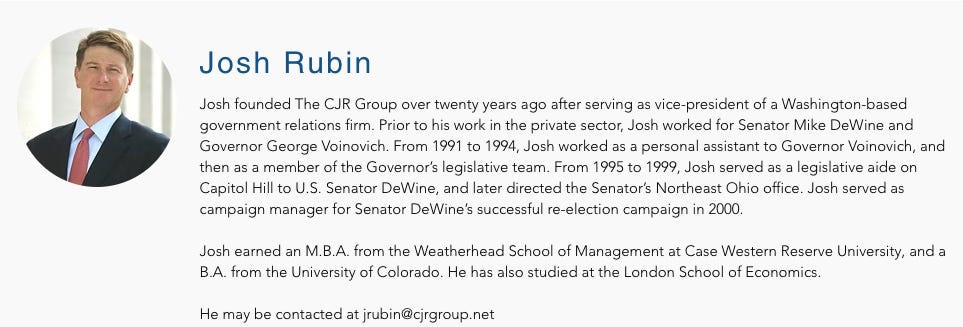 Josh founded The CJR Group over twenty years ago after serving as vice-president of a Washington-based government relations firm. Prior to his work in the private sector, Josh worked for Senator Mike DeWine and Governor George Voinovich. From 1991 to 1994, Josh worked as a personal assistant to Governor Voinovich, and then as a member of the Governor’s legislative team. From 1995 to 1999, Josh served as a legislative aide on Capitol Hill to U.S. Senator DeWine, and later directed the Senator’s Northeast Ohio office. Josh served as campaign manager for Senator DeWine’s successful re-election campaign in 2000.      Josh earned an M.B.A. from the Weatherhead School of Management at Case Western Reserve University, and a B.A. from the University of Colorado. He has also studied at the London School of Economics.     He may be contacted at jrubin@cjrgroup.net