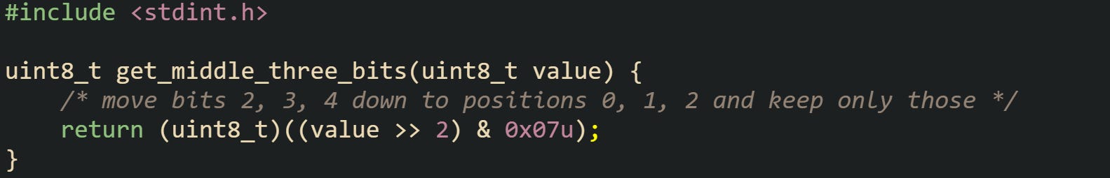 #include <stdint.h>  uint8_t get_middle_three_bits(uint8_t value) {     /* move bits 2, 3, 4 down to positions 0, 1, 2 and keep only those */     return (uint8_t)((value >> 2) & 0x07u); }