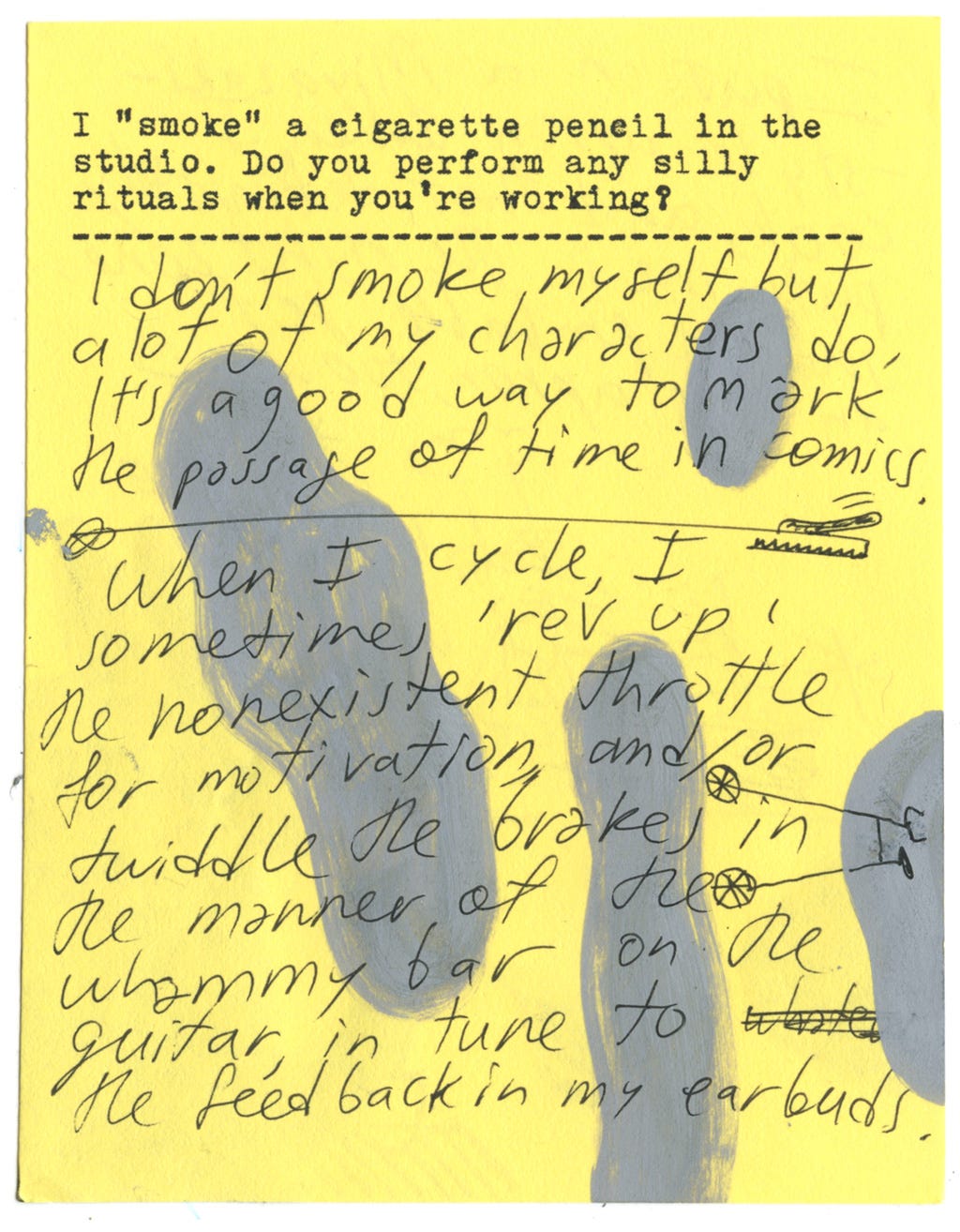 I "smoke" a cigarette pencil in the studio. Do you perform any silly rituals when you're working?  I don't smoke myself but a lot of my characters do, it's a good way to mark the passage of time in comics.   When I cycle, I sometimes 'rev up' the nonexistent throttle for motivation, and/or twiddle the brakes in the manner of the whammy bar on the guitar, in to to the feedback in my earbuds. 