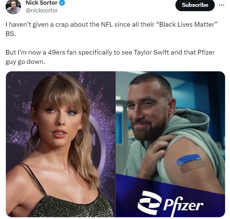 Nick Sortor: "I haven’t given a crap about the NFL since all their “Black Lives Matter” BS. But I’m now a 49ers fan specifically to see Taylor Swift and that Pfizer guy go down." Nick Sortor: "I haven’t given a crap about the NFL since all their “Black Lives Matter” BS. But I’m now a 49ers fan specifically to see Taylor Swift and that Pfizer guy go down."