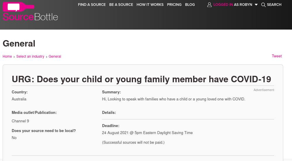 May be an image of text that says 'FIND Source SourceBottle SOURCE BEASOURCE HOWIT WORKS PRICING BLOG AS ROBYN General SEARCH Home Select an ndustry General Country: Australia URG: Does your child or young family member have COVID-19 Summary: Hi, Looking Tweet Media outlet/ outlet/Publication: Channel 9 speak with families who have Details: Does your source need No child ra young loved one with COVID. be local? Advertisement Deadline: 24 August 2021 @ 5pm Eastern Daylight Saving lime (Successful sources will not be paid.)' May be an image of text that says 'FIND Source SourceBottle SOURCE BEASOURCE HOWIT WORKS PRICING BLOG AS ROBYN General SEARCH Home Select an ndustry General Country: Australia URG: Does your child or young family member have COVID-19 Summary: Hi, Looking Tweet Media outlet/ outlet/Publication: Channel 9 speak with families who have Details: Does your source need No child ra young loved one with COVID. be local? Advertisement Deadline: 24 August 2021 @ 5pm Eastern Daylight Saving lime (Successful sources will not be paid.)'