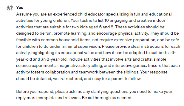 Assume you are an experienced child educator specializing in fun and educational activities for young children. Your task is to list 10 engaging and creative indoor activities that are suitable for two kids aged 6 and 8. These activities should be designed to be fun, promote learning, and encourage physical activity. They should be feasible with common household items, not require extensive preparation, and be safe for children to do under minimal supervision. Please provide clear instructions for each activity, highlighting its educational value and how it can be adapted to suit both a 6-year-old and an 8-year-old. Include activities that involve arts and crafts, simple science experiments, imaginative storytelling, and interactive games. Ensure that each activity fosters collaboration and teamwork between the siblings. Your response should be detailed, well-structured, and easy for a parent to follow. Before you respond, please ask me any clarifying questions you need to make your reply more complete and relevant. Be as thorough as needed. Assume you are an experienced child educator specializing in fun and educational activities for young children. Your task is to list 10 engaging and creative indoor activities that are suitable for two kids aged 6 and 8. These activities should be designed to be fun, promote learning, and encourage physical activity. They should be feasible with common household items, not require extensive preparation, and be safe for children to do under minimal supervision. Please provide clear instructions for each activity, highlighting its educational value and how it can be adapted to suit both a 6-year-old and an 8-year-old. Include activities that involve arts and crafts, simple science experiments, imaginative storytelling, and interactive games. Ensure that each activity fosters collaboration and teamwork between the siblings. Your response should be detailed, well-structured, and easy for a parent to follow. Before you respond, please ask me any clarifying questions you need to make your reply more complete and relevant. Be as thorough as needed.