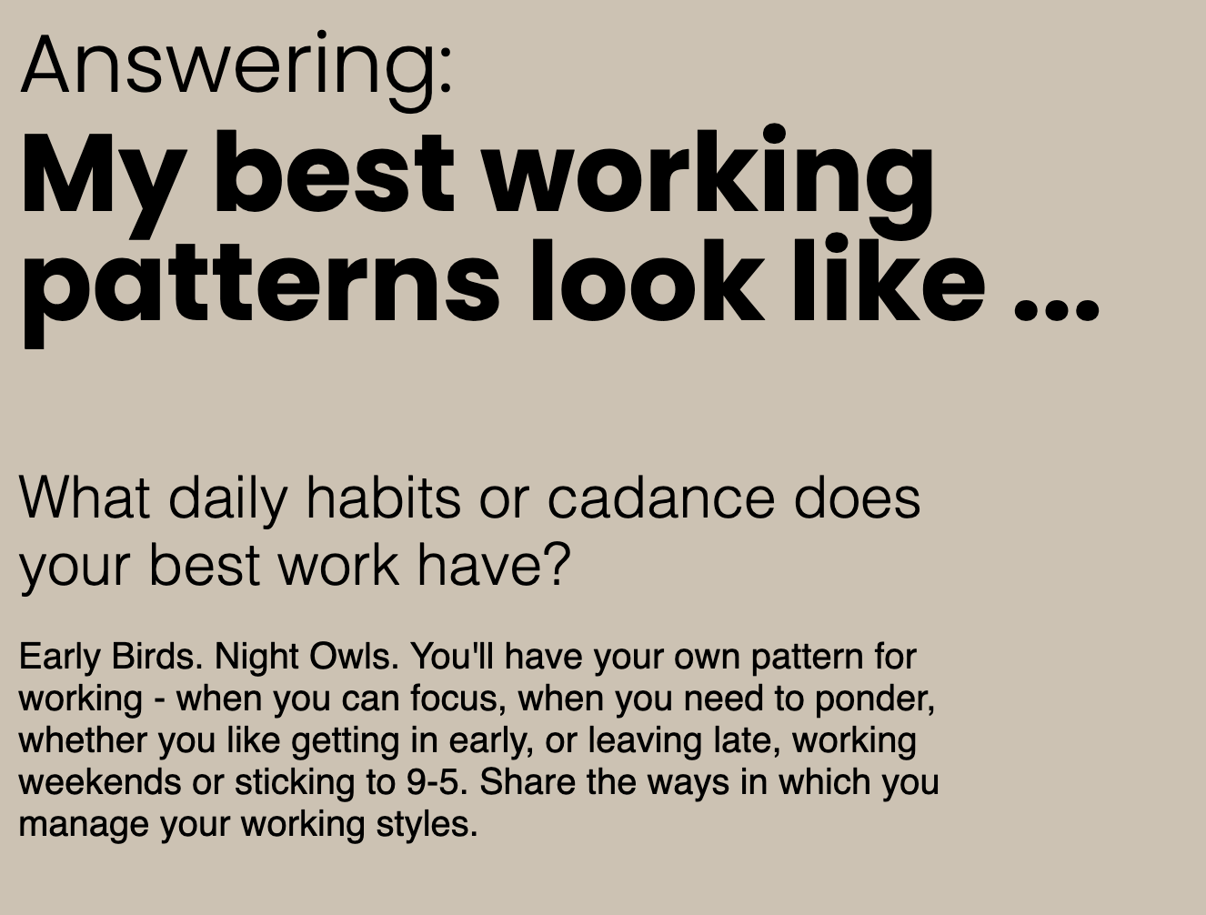 a brown background with black text that says “My best working patterns look like… What daily habits or cadence does your best work have? Early Birds. Night Owls. You’ll have your own pattern for working - when you can focus, when you need to ponder, whether you like getting in early, or leaving late, working weekends or sticking to 9-5. Share the ways in which you manage your working styles.” a brown background with black text that says “My best working patterns look like… What daily habits or cadence does your best work have? Early Birds. Night Owls. You’ll have your own pattern for working - when you can focus, when you need to ponder, whether you like getting in early, or leaving late, working weekends or sticking to 9-5. Share the ways in which you manage your working styles.”