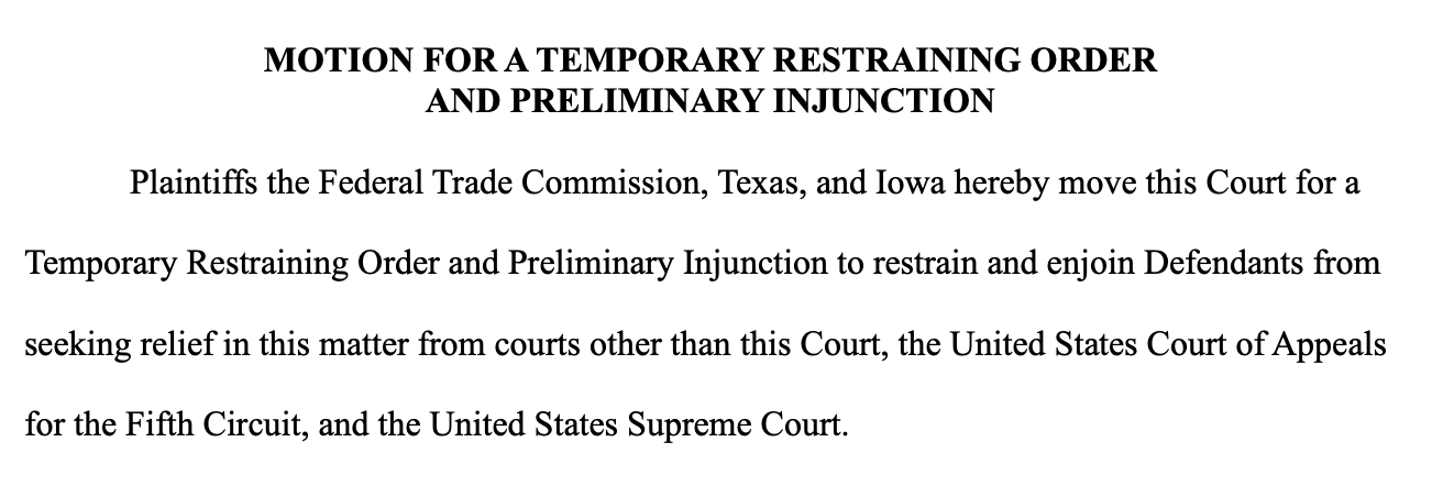 MOTION FOR A TEMPORARY RESTRAINING ORDER AND PRELIMINARY INJUNCTION Plaintiffs the Federal Trade Commission, Texas, and Iowa hereby move this Court for a Temporary Restraining Order and Preliminary Injunction to restrain and enjoin Defendants from seeking relief in this matter from courts other than this Court, the United States Court of Appeals for the Fifth Circuit, and the United States Supreme Court. MOTION FOR A TEMPORARY RESTRAINING ORDER AND PRELIMINARY INJUNCTION Plaintiffs the Federal Trade Commission, Texas, and Iowa hereby move this Court for a Temporary Restraining Order and Preliminary Injunction to restrain and enjoin Defendants from seeking relief in this matter from courts other than this Court, the United States Court of Appeals for the Fifth Circuit, and the United States Supreme Court.