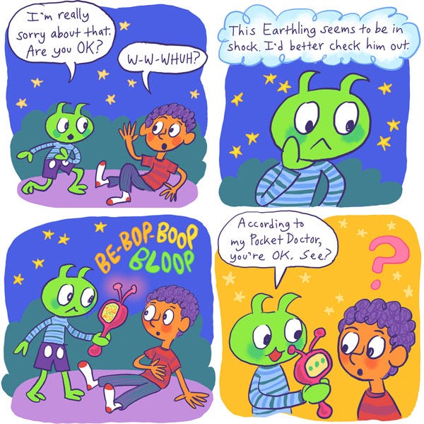 The alien got up and said, “I’m really sorry about that. Are you OK?” Mark was too surprised to form words, and all he got out was: “W-w-whuh??” The alien thought to itself: “This Earthling seems to be in shock. I’d better check him out.” It took out a long red device with a screen and two antennas. After many beeps and boops, the alien showed the screen to the confused Mark and said: “According to my Pocket Doctor, you’re OK. See?”