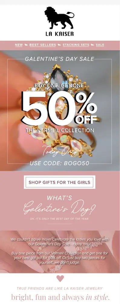 Image shows a Valentine’s Day email campaign from jewelry brand La Kaiser, featuring the brand’s logo at the top of the email, header links to new products, best-sellers, sets, and sale products, and a headline that reads, “Galentine’s Day Sale” in white over a product shot of a ring. In large font over the same photo, the email reads, “Buy one, get one 50% off the Vermeil collection: today only,” with the code BOGO50. The CTA directly below the photo reads “SHOP GIFTS FOR THE GIRLS,” and is followed by a short description of Galentine’s Day. At the end of the email, dusty rose text reads, “True friends are like La Kaiser jewelry: bright, fun and always in style.”