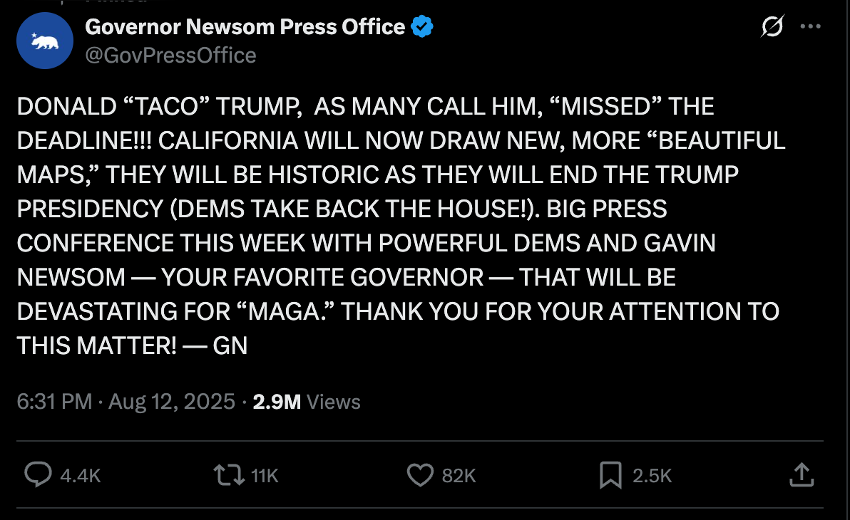 Newsom press office tweet: DONALD “TACO” TRUMP,  AS MANY CALL HIM, “MISSED” THE DEADLINE!!! CALIFORNIA WILL NOW DRAW NEW, MORE “BEAUTIFUL MAPS,” THEY WILL BE HISTORIC AS THEY WILL END THE TRUMP PRESIDENCY (DEMS TAKE BACK THE HOUSE!). BIG PRESS CONFERENCE THIS WEEK WITH POWERFUL DEMS AND GAVIN NEWSOM — YOUR FAVORITE GOVERNOR — THAT WILL BE DEVASTATING FOR “MAGA.” THANK YOU FOR YOUR ATTENTION TO THIS MATTER! — GN