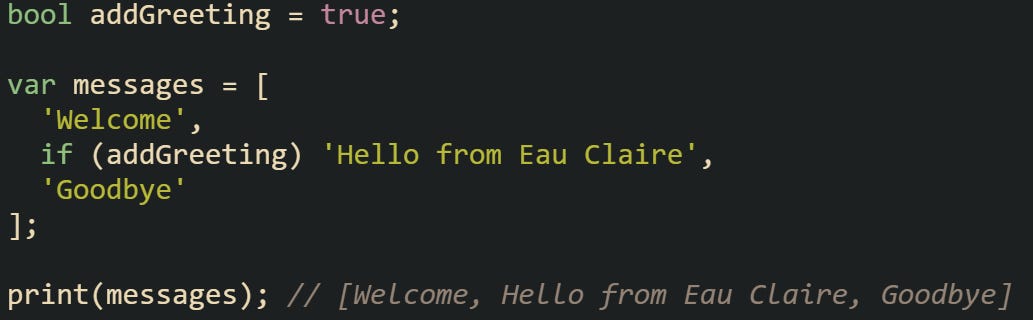 bool addGreeting = true;  var messages = [   'Welcome',   if (addGreeting) 'Hello from Eau Claire',   'Goodbye' ];  print(messages); // [Welcome, Hello from Eau Claire, Goodbye]