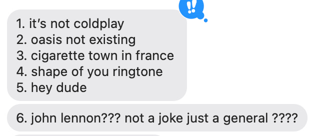 screenshot of two imessage bubbles: 1. it's not coldplay 2. oasis not existing 3. cigarette town in france 4. shape of you ringtone 5. hey dude 6. john lennon??? not a joke just a general ????