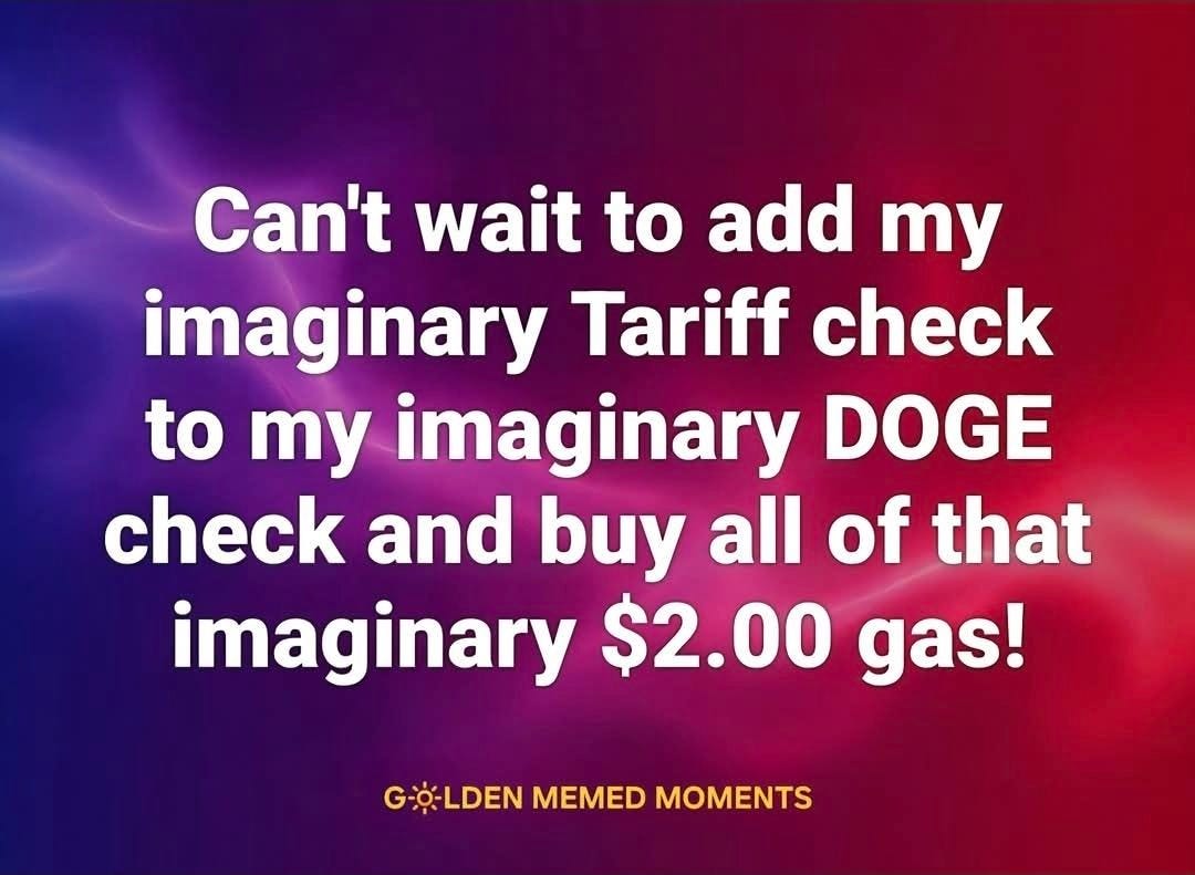 May be an image of money and text that says 'Can't wait to add y imaginary Tariff check to my imaginary DOGE check and buy all of that imaginary $2.00 gas! GO-LDEN MEMED MOMENTS'
