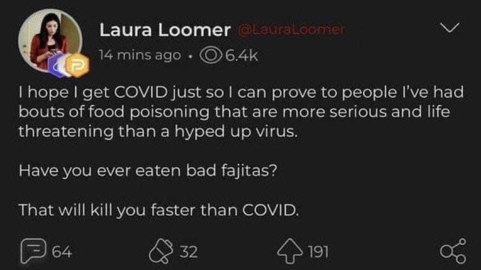 "I hope I get COVID jut so I can prove to people I've had bouts of food poisoning that are more serious and life threatening than a hyped up virus. Have you ever eaten bad fajitas? That'll kill you quicker than COVID. "I hope I get COVID jut so I can prove to people I've had bouts of food poisoning that are more serious and life threatening than a hyped up virus. Have you ever eaten bad fajitas? That'll kill you quicker than COVID.