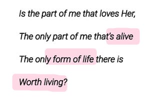 Is the part of me that loves Her,
The only part of me that’s alive
The only form of life there is
Worth living? Is the part of me that loves Her,
The only part of me that’s alive
The only form of life there is
Worth living?