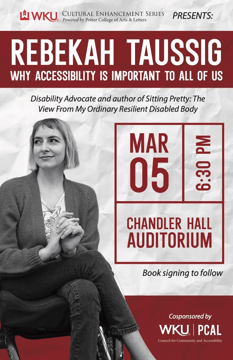 A flyer announcing an event at Western Kentucky University, the text reads “Cultural Enhancement Series Presents: REBEKAH TAUSSIG — WHY ACCESSIBILITY IS IMPORTANT TO ALL OF US — Disability Advocate and author of Sitting Pretty: The View From My Ordinary Resilient Disabled Body — March 5th, 6:30pm, Chandler Hall Auditorium — Book signing to follow.” Next to the text a black-and-white photo of Rebekah sitting in her wheelchair.