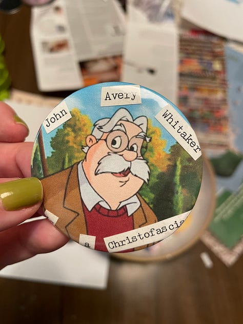 first image is of a little red mushroom drawing on a log. Green and blue is in the background and in black text it says: I'm just a silly little guy who wants to defeat fascism. Second image is four plastic keychains (blue, green, pink, and light blue). They have white text/images on them. One says heaven is racist one says yogurt yoghurt yogurte one is an image of frozen yogurt and one says bortles! these are all related in some way to the show The Good Place. Third image is of a white hand with light green nail polish holding up a tiny box of instant mashed potatoes made out of carstock. Fourth image is of a terrible looking zine with a quote from the Psychology of Fascism , the fourth is a picture of juicy red and orange tomatoes sprinkled with salt and pepper on a piece of white bread with mayo. The last one is a homemade button with a cartoon old man with a big bushy white mustach and glasses. The text is hard to see but it says John Avery Whitaker is a Christofasct (Mr. Whitaker is a beloved character in Focus on the Family's radio drama show Adventures in Odyssey.