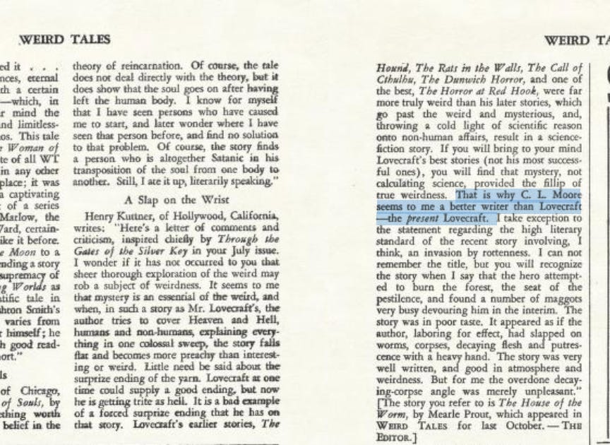 Henry Kuttner, of Hollywood, California, writes: "Here's a letter of comments and criticism, inspired chiefly by Through the Gales of the Silver Key in your July issue. I wonder if it has not occurred to you that sheer thorough exploration of the weird may rob a subject of weirdness. It seems to me that mystery is an essential of the weird, and when, in such a story as Mr. Lovecraft's, the author tries to cover Heaven and Hell, humans and non-humans, explaining every thing in one colossal sweep, the story falls flat and becomes more preachy than interesting or weird. Little need be said about the surprise ending of the yarn. Lovecraft at one time could supply a good ending, but now he is getting trite as hell. It is a bad example of a forced surprise ending that he has on that story. Lovecraft's earlier stories, The Hound, The Rats in the Walls, The Call of Chaibs, The Darwich Horror, and one of the best, The Horror at Red Hook, were far more truly weird than his later stories, which go past the weird and mysterious, and, throwing a cold light of scientific reason onto non-human affairs, result in a science-fiction story. If you will bring to your mind Lovecraft's best stories (not his most successful ones), you will find that mystery, not calculating science, provided the fillip of true weirdness. That is why C. L. Moore seems to me a better writer chan Lovecraft the present Lovecraft. I take exception to the statement regarding the high literary standard of the recent story involving I think, an invasion by rottenness. I can not remember the title, but you will recognize the story when i say that the hero attempted to burn the forest, the seat of the pestilence, and found a number of maggots very busy devouring him in the interim. The story was in poor taste. It appeared as if the author, laboring for effect, had slapped on worms, corpses, decaying flesh and putrescence with a heavy hand. The story was very well written, and good in atmosphere and weirdness. But for me the overdone decaying-corpse angle was merely unpleasant." [The story you refer to is The House of the Worm, by Mearle Proust, which appeared in Weird Tales for last October.—The Editor.]