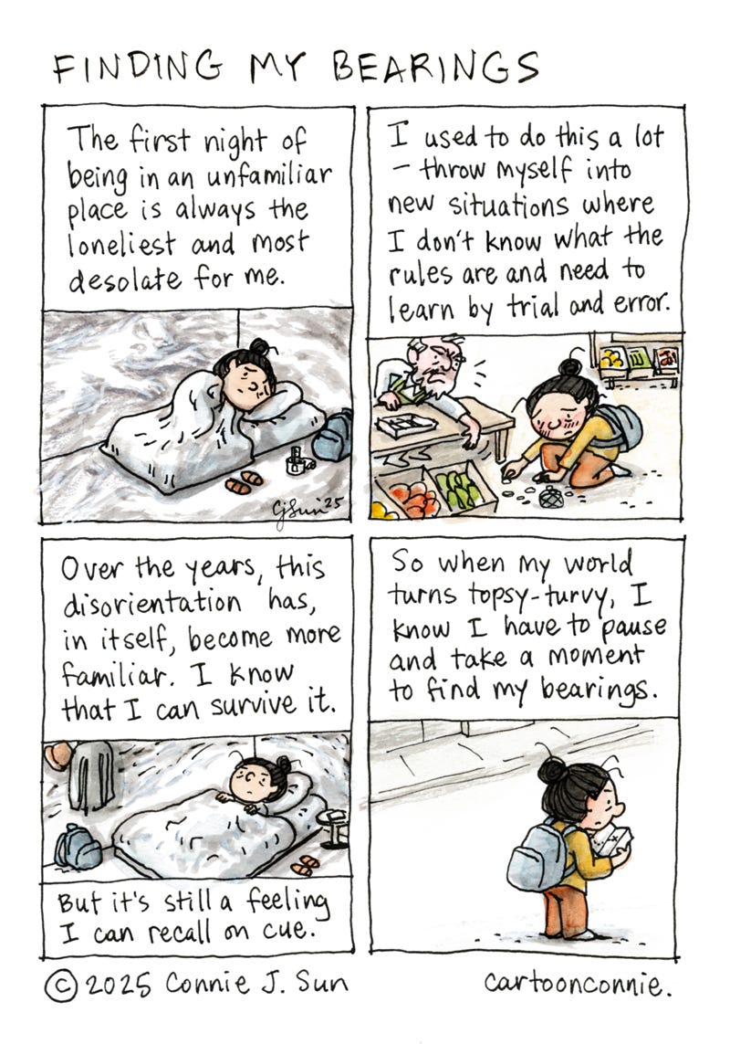 Description: 4-panel comic about finding my bearings. Panel 1 shows a cartoon girl with a bun curled up on a mattress in a desolate empty room with only a backpack. Text reads: "The first night of being in an unfamiliar place is always the loneliest and most desolate for me." In panel 2, the girl is red-faced and picking up coins from the ground in front of a market stall, as an exasperated vendor gestures that she's doing it all wrong. Text reads: "I used to do this a lot - throw myself into new situations where I don't know what the rules are and need to learn by trial and error." In panel 3, the girl is laying awake in bed, in the same room, but slightly more furnished. Text reads, "Over the years, this disorientation has, in itself, become more familiar. I know that I can survive it. But it's still a feeling I can recall on cue." In the last panel, the girl has the same backpack on and is studying a map. Text reads, "So when my world turns topsy-turvy, I know I have to pause and take a moment to find my bearings." Titled "Finding my bearings." Ink and watercolor on paper. Original artwork by Connie Sun, cartoonconnie, 2025.
