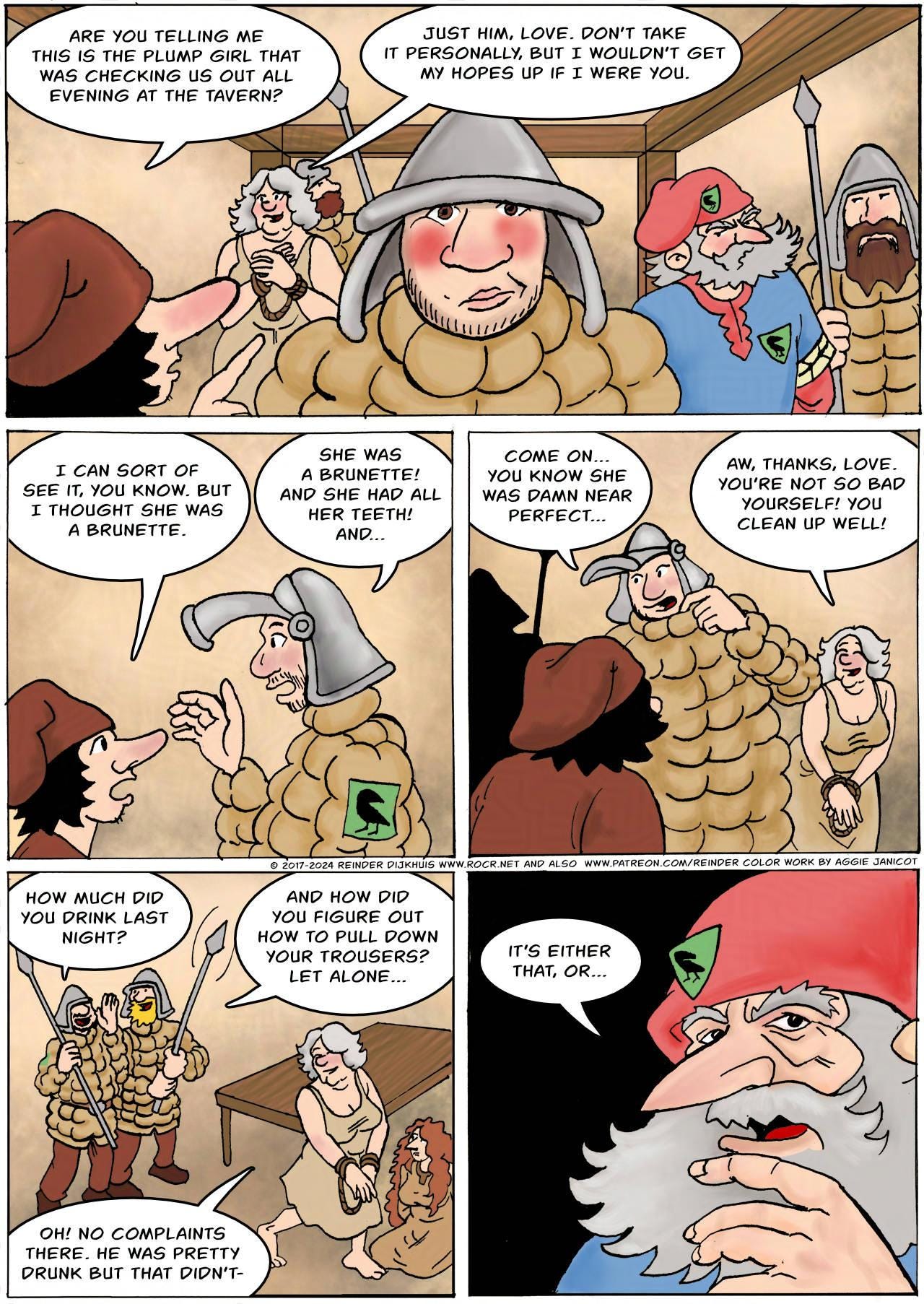 Panel 1. Back at the guard office, Owen is mortally ashamed. Bertie: Are you telling me this is the plump girl that was checking us out all evening at the tavern? Atra: Just him, love. Don't take it personally but I wouldn't get my hopes up if I were you.  Panel 2. Bertie: I can sort of see it, you know. But I thought she was a brunette. Owen: She was a brunette! And she had all her teeth, and…   Panel 3. Owen: Come on, you know she was damn near perfect… Atra: Aw, thanks, love! You're not so bad yourself! You clean up well!  Panel 4. Two guards mock Owen. One of them shakes his spear in front of his crotch. Guard 1: How much did you drink last night? Guard 2: And how did you figure out how to pull your trousers down? Let alone… Atra: Oh! No complaints there! He was pretty drunk but that didn't-  Panel 5. Sheriff Hogsworth: It's either that, or…