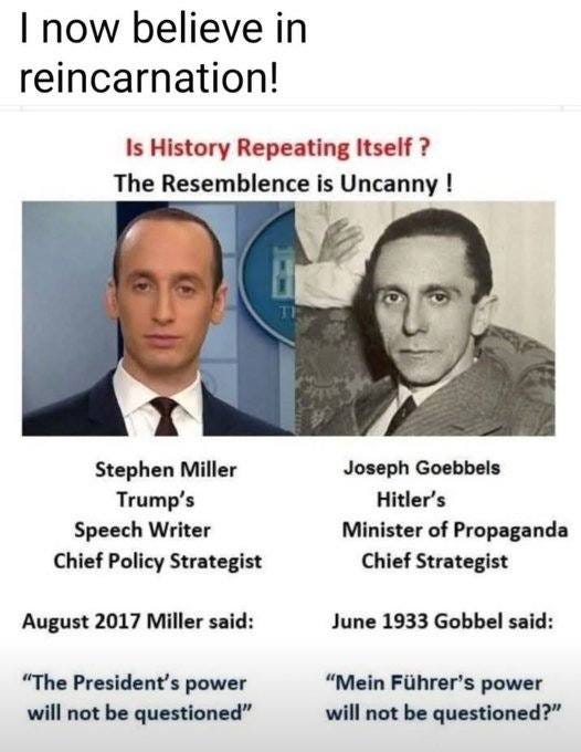 May be an image of 2 people and text that says 'I now believe in reincarnation! Is History Repeating Itself ? The Resemblence isUncanny! is Stephen Miller Trump's Speech Writer Chief Policy Strategist Joseph Goebbels Hitler's Minister of Propaganda Chief Strategist August 2017 Miller said: June 1933 Gobbel said: "The President's power will not be questioned" "Mein Führer's power will not be questioned?"'