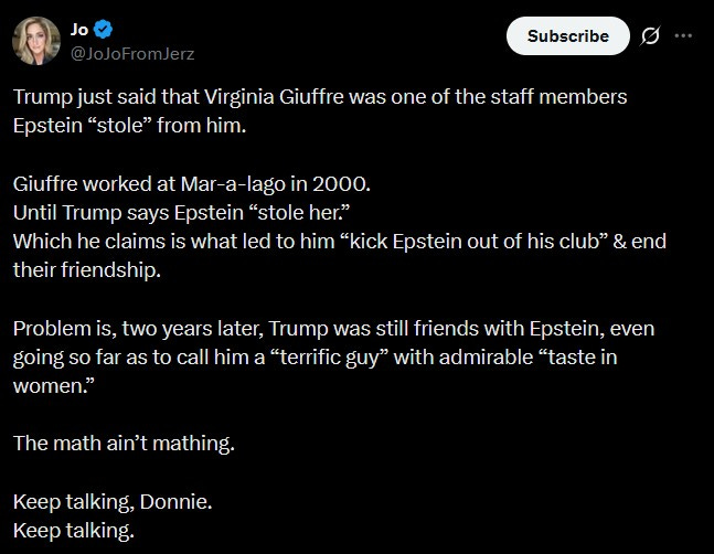 Jo @JoJoFromJerz Subscribe Trump just said that Virginia Giuffre was one of the staff members Epstein "stole" from him. Giuffre worked at Mar-a-lago in 2000. Until Trump says Epstein "stole her." Which he claims is what led to him “kick Epstein out of his club" & end their friendship. Problem is, two years later, Trump was still friends with Epstein, even going so far as to call him a "terrific guy" with admirable "taste in women." The math ain't mathing. Keep talking, Donnie. Keep talking. Jo @JoJoFromJerz Subscribe Trump just said that Virginia Giuffre was one of the staff members Epstein "stole" from him. Giuffre worked at Mar-a-lago in 2000. Until Trump says Epstein "stole her." Which he claims is what led to him “kick Epstein out of his club" & end their friendship. Problem is, two years later, Trump was still friends with Epstein, even going so far as to call him a "terrific guy" with admirable "taste in women." The math ain't mathing. Keep talking, Donnie. Keep talking.