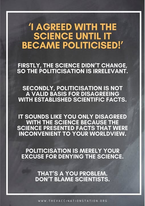 May be an image of text that says ''I AGREED WITH THE SCIENCE UNTIL IT BECAME POLITICISED!' FIRSTLY, TH SCIENCE DIDN'T CHANGE, so THE POLITICISATION IS IRRELEVANT. SECONDLY, POLITICISATION IS NOT A VALID BASIS FOR DISAGREEING WITH ESTABLISHED SCIENTIFIC FACTS. IT SOUNDS LIKE YOU ONLY DISAGREED WITH THE SCIENCE BECAUSE SCIENCE PRESENTED FACTS THAT WERE INCONVENIENT to YOUR WORLDVIEW. POLITICISATION IS MERELY YOUR EXCUSE FOR DENYING THE SCIENCE. THAT'S A YOU PROBLEM. DON'T BLAME SCIENTISTS. WWW W.THEVACCINATIONSTATION.ORG'