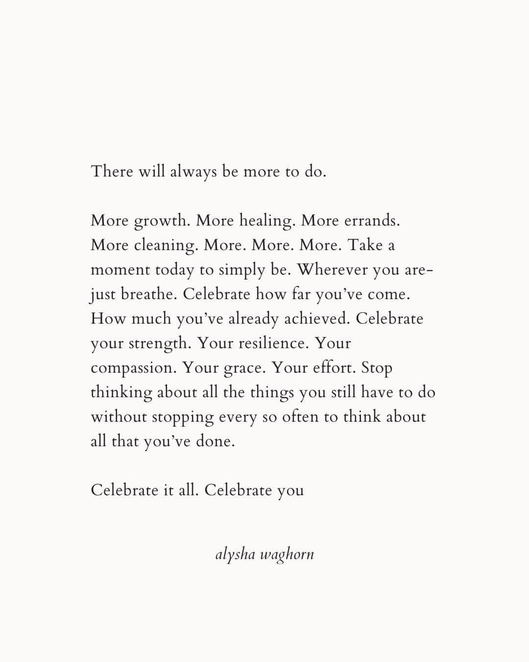 May be an image of text that says 'There will always be more to do. More growth. More healing. More errands. More cleaning. More. More. More. Take a moment today to simply be. Wherever you are- just breathe. Celebrate how far you've come. How much you ve already achieved. Celebrate your strength Your resilience. Your compassion. Your grace. Your effort. Stop thinking about all the things you still have to do without stopping every so often to think about all that you done. Celebrate it all. Celebrate you alysha waghorn'