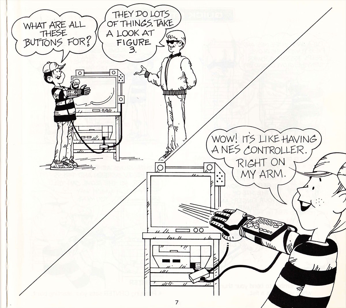 A couple of comics-style panels from the instruction manual for the Power Glove. A cool grown-up guy in sunglasses and a Members Only jacket explains to a young kid in a striped shirt and a ballcap how to utilize the peripheral. The kid is wearing a Power Glove that is tethered to a nearby CRT TV by cables. DIALOGUE: KID: “What do all these buttons do?” COOL DUDE “Lots of things. Take a look at Panel 3.” KID: “Wow! It’s like having a NES controller right on my arm.” A couple of comics-style panels from the instruction manual for the Power Glove. A cool grown-up guy in sunglasses and a Members Only jacket explains to a young kid in a striped shirt and a ballcap how to utilize the peripheral. The kid is wearing a Power Glove that is tethered to a nearby CRT TV by cables. DIALOGUE: KID: “What do all these buttons do?” COOL DUDE “Lots of things. Take a look at Panel 3.” KID: “Wow! It’s like having a NES controller right on my arm.”