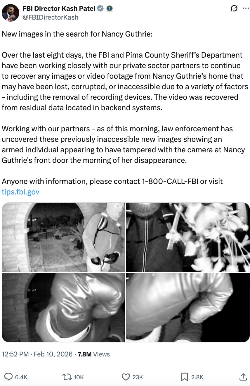 New images in the search for Nancy Guthrie:  Over the last eight days, the FBI and Pima County Sheriff’s Department have been working closely with our private sector partners to continue to recover any images or video footage from Nancy Guthrie’s home that may have been lost, corrupted, or inaccessible due to a variety of factors - including the removal of recording devices. The video was recovered from residual data located in backend systems.  Working with our partners - as of this morning, law enforcement has uncovered these previously inaccessible new images showing an armed individual appearing to have tampered with the camera at Nancy Guthrie’s front door the morning of her disappearance.  Anyone with information, please contact 1-800-CALL-FBI or visit  http://  tips.fbi.gov