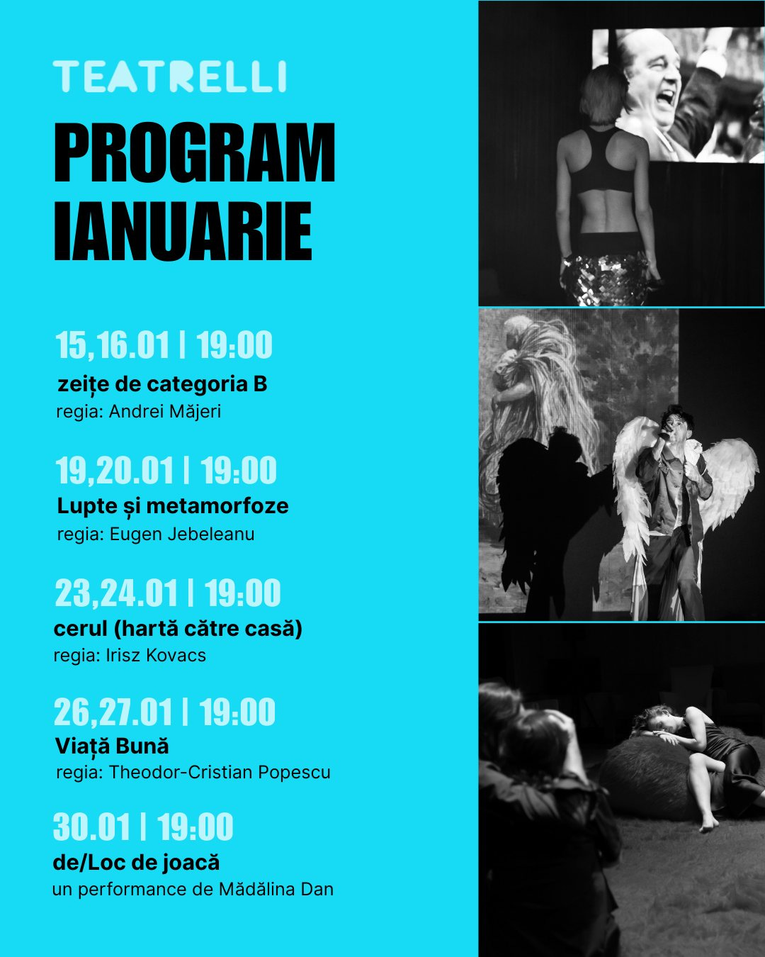 May be an image of text that says "TEATRELLI PROGRAM IANUARIE 15,16.011 15,16.01|19:00 19:00 zeițe de categoria zeițedecategoria B regia: Andrei Măjeri 19,20.01 19:00 Lupte și metamorfoze regia: Eugen Jebeleanu 23,24.01 19:00 cerul (hartă către casă) regia: Irisz Kovacs 26,27.011 19:00 Viață Bună regia: Theodor-Cristian Popescu 30.01| 30.01|19:00 19:00 de/Loc de joacă un performance de Mădălina Dan"