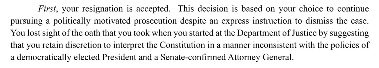 First, your resignation is accepted. This decision is based on your choice to continue pursuing a politically motivated prosecution despite an express instruction to dismiss the case. Youlostsight ofthe oath that you took when you started at the Department ofJustice by suggesting that you retain discretion to interpret the Constitution in a manner inconsistent with the policies of a democratically elected President and a Senate-confirmed Attorney General.