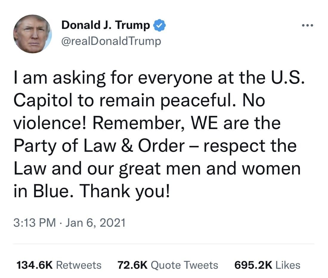 May be a Twitter screenshot of 1 person and text that says 'Donald J. Trump @realDonaldTrump I am asking for everyone at the U.S. Capitol to remain peaceful. No violence! Remember, WE are the Party of Law & Order- -respet the Law and our great men and women in Blue. Thank you! 3:13 PM. Jan 6, 2021 134.6K Retweets 72.6K Quote Tweets 695.2K Likes'