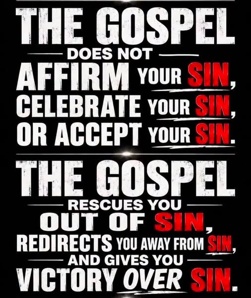 May be an image of text that says 'THE GOSPEL DOES NOT AFFIRM YOUR SIN, CELEBRATE YOUR SIN, OR ACCEPT YOUR SIN. THE GOSPEL RESCUES YOU OUT OF SIN, REDIRECTS YOU AWAY FROM SIN, AND GIVES YOU VICTORY OVER SIN.'