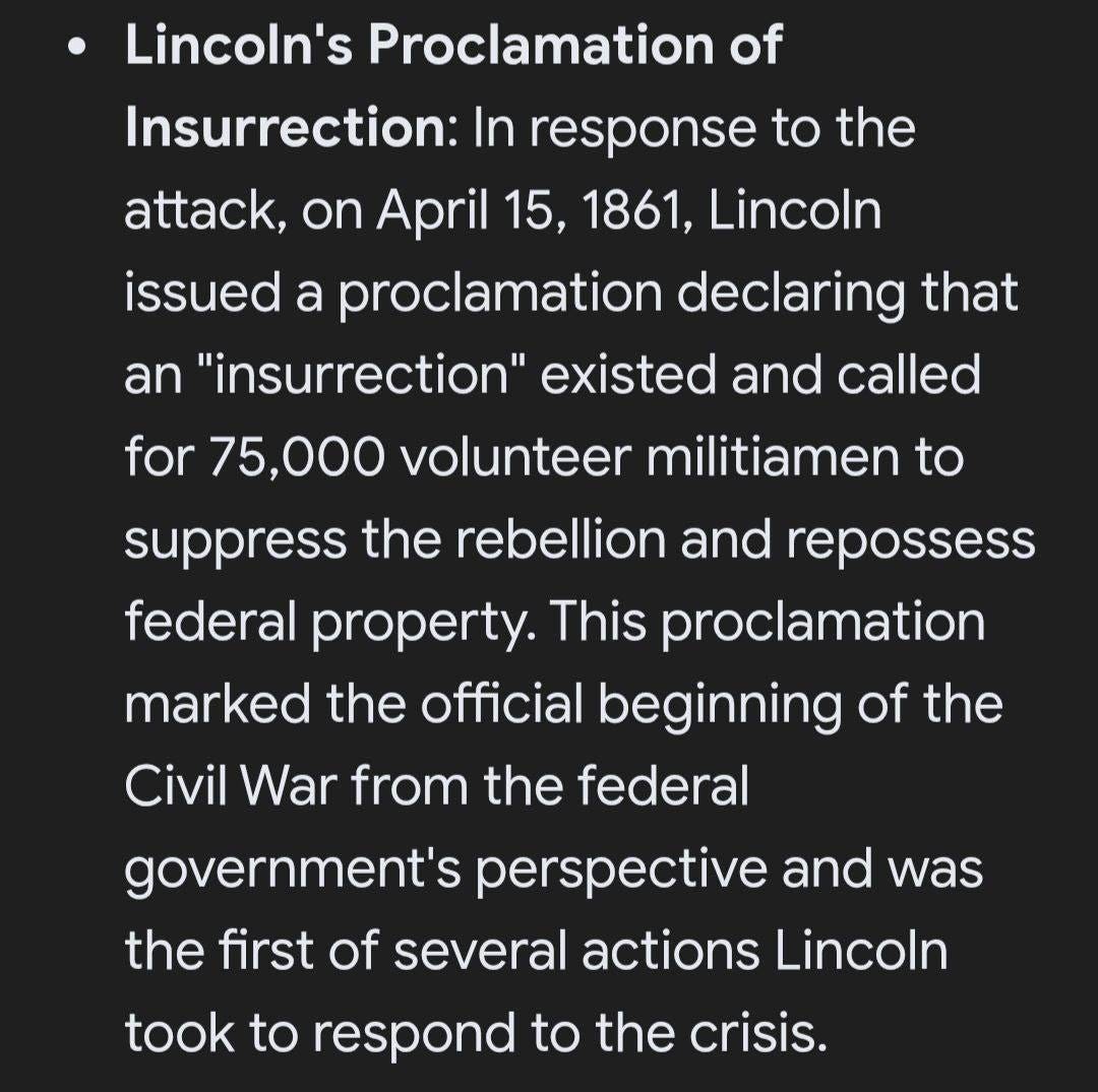May be an image of text that says 'Lincoln's Proclamation of Insurrection: In response to the attack, attack April 15, 1861, Lincoln issued a proclamation declaring that an "insurrection" existed and called for 75,000 volunteer militiamen to suppress the rebellion and repossess federal property. This proclamation marked the official beginning of the Civil War from the federal government's perspective and was the first of several actions Lincoln took to respond to the crisis.'